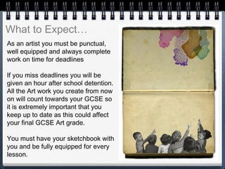 As an artist you must be punctual,
well equipped and always complete
work on time for deadlines
If you miss deadlines you will be
given an hour after school detention.
All the Art work you create from now
on will count towards your GCSE so
it is extremely important that you
keep up to date as this could affect
your final GCSE Art grade.
You must have your sketchbook with
you and be fully equipped for every
lesson.
What to Expect…
 