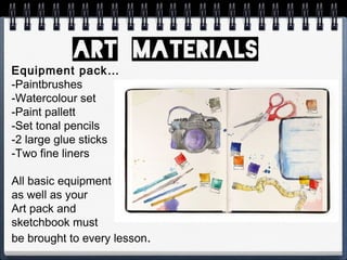 Equipment pack…
-Paintbrushes
-Watercolour set
-Paint pallett
-Set tonal pencils
-2 large glue sticks
-Two fine liners
All basic equipment
as well as your
Art pack and
sketchbook must
be brought to every lesson.
 
