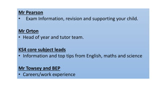 Mr Pearson
• Exam Information, revision and supporting your child.
Mr Orton
• Head of year and tutor team.
KS4 core subject leads
• Information and top tips from English, maths and science
Mr Towsey and BEP
• Careers/work experience
 