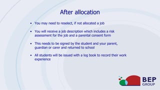 After allocation
• You may need to reselect, if not allocated a job
• You will receive a job description which includes a risk
assessment for the job and a parental consent form
• This needs to be signed by the student and your parent,
guardian or carer and returned to school
• All students will be issued with a log book to record their work
experience
 