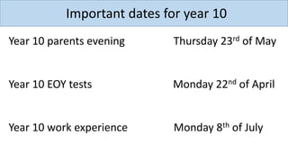 Important dates for year 10
Year 10 parents evening Thursday 23rd of May
Year 10 EOY tests Monday 22nd of April
Year 10 work experience Monday 8th of July
 