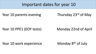 Important dates for year 10
Year 10 parents evening Thursday 23rd of May
Year 10 PPE1 (EOY tests) Monday 22nd of April
Year 10 work experience Monday 8th of July
 