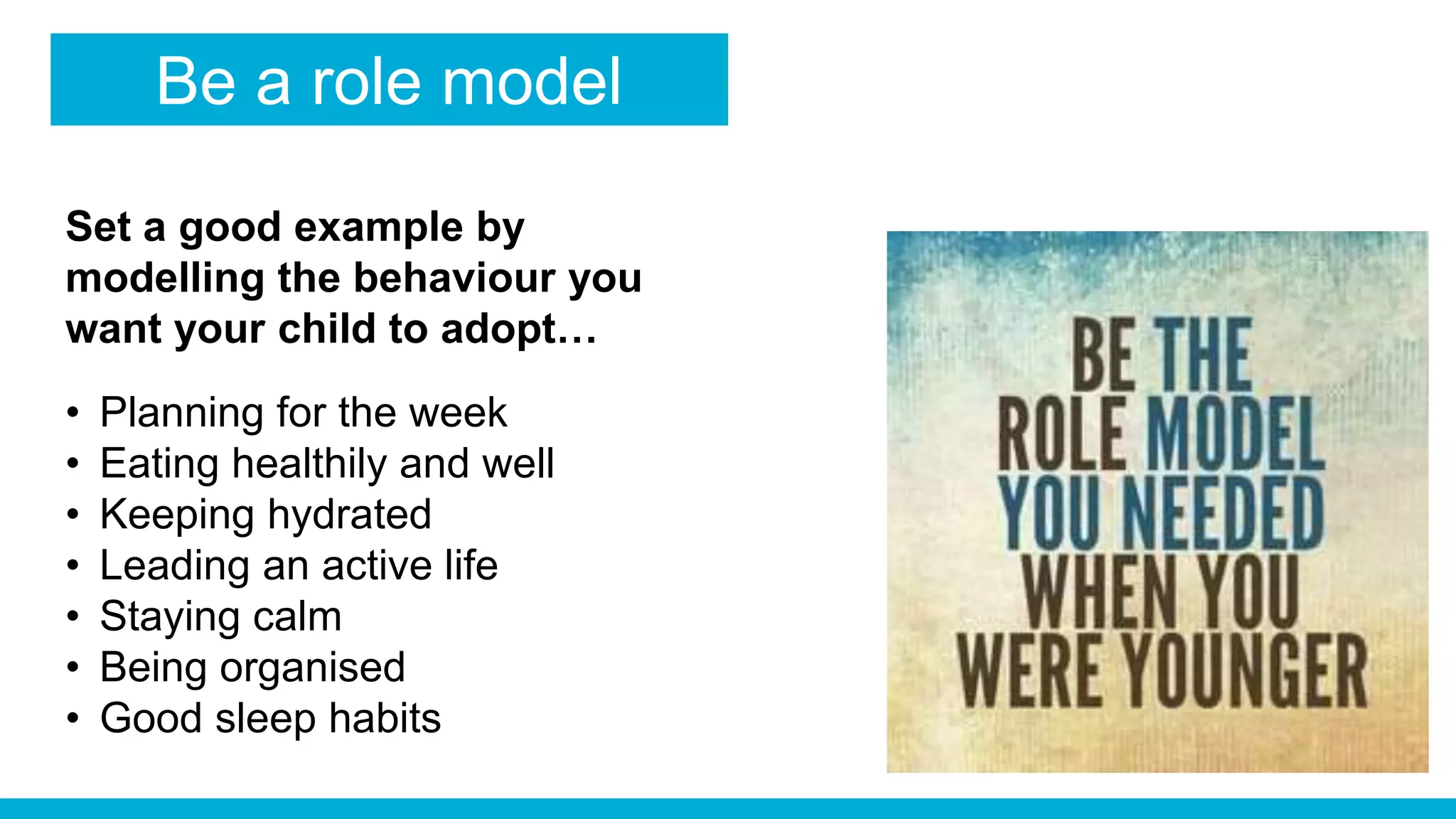 Be a role model
Set a good example by
modelling the behaviour you
want your child to adopt…
• Planning for the week
• Eating healthily and well
• Keeping hydrated
• Leading an active life
• Staying calm
• Being organised
• Good sleep habits
 