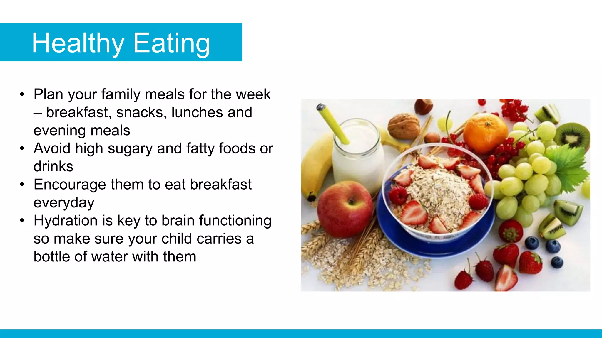 Healthy Eating
• Plan your family meals for the week
– breakfast, snacks, lunches and
evening meals
• Avoid high sugary and fatty foods or
drinks
• Encourage them to eat breakfast
everyday
• Hydration is key to brain functioning
so make sure your child carries a
bottle of water with them
 