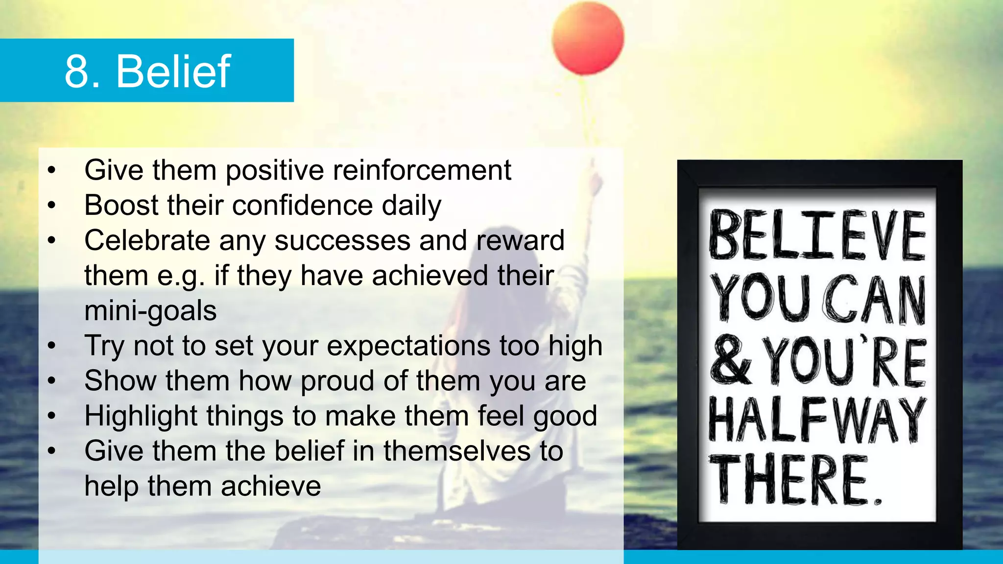 8. Belief
• Give them positive reinforcement
• Boost their confidence daily
• Celebrate any successes and reward
them e.g. if they have achieved their
mini-goals
• Try not to set your expectations too high
• Show them how proud of them you are
• Highlight things to make them feel good
• Give them the belief in themselves to
help them achieve
 