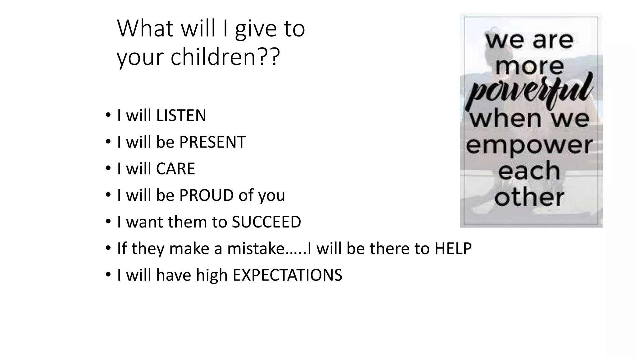 What will I give to
your children??
• I will LISTEN
• I will be PRESENT
• I will CARE
• I will be PROUD of you
• I want them to SUCCEED
• If they make a mistake…..I will be there to HELP
• I will have high EXPECTATIONS
 