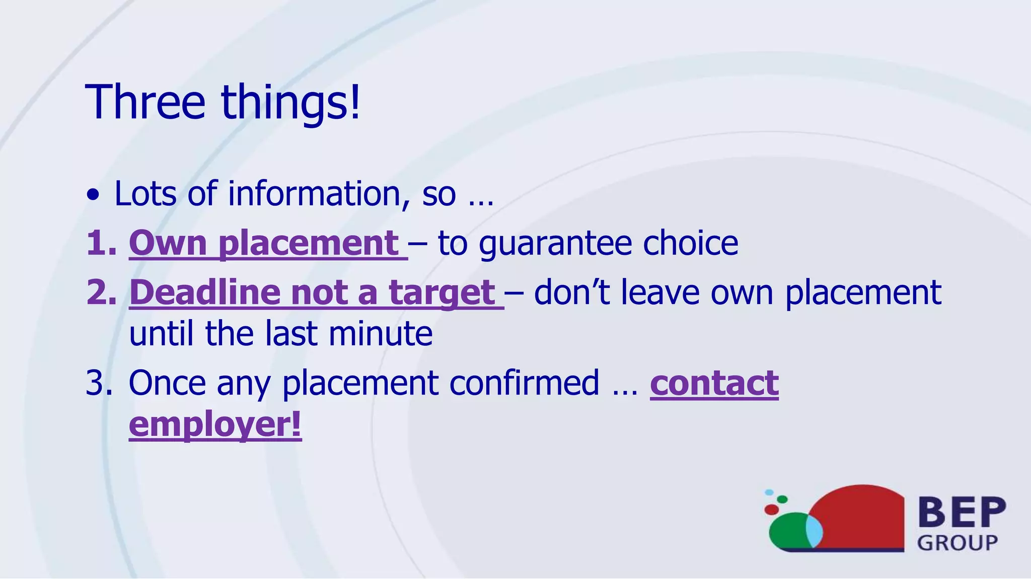 Three things!
• Lots of information, so …
1. Own placement – to guarantee choice
2. Deadline not a target – don’t leave own placement
until the last minute
3. Once any placement confirmed … contact
employer!
 