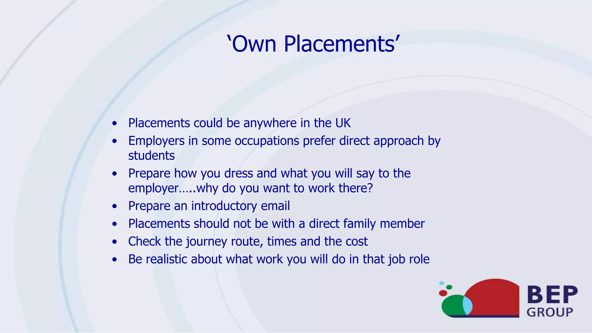 ‘Own Placements’
• Placements could be anywhere in the UK
• Employers in some occupations prefer direct approach by
students
• Prepare how you dress and what you will say to the
employer…..why do you want to work there?
• Prepare an introductory email
• Placements should not be with a direct family member
• Check the journey route, times and the cost
• Be realistic about what work you will do in that job role
 