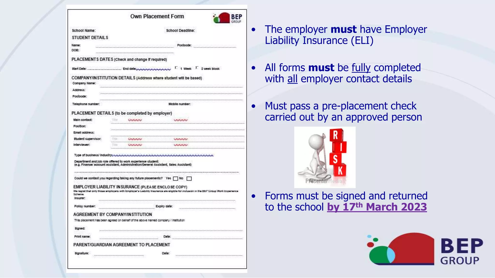 • The employer must have Employer
Liability Insurance (ELI)
• All forms must be fully completed
with all employer contact details
• Must pass a pre-placement check
carried out by an approved person
• Forms must be signed and returned
to the school by 17th March 2023
 
