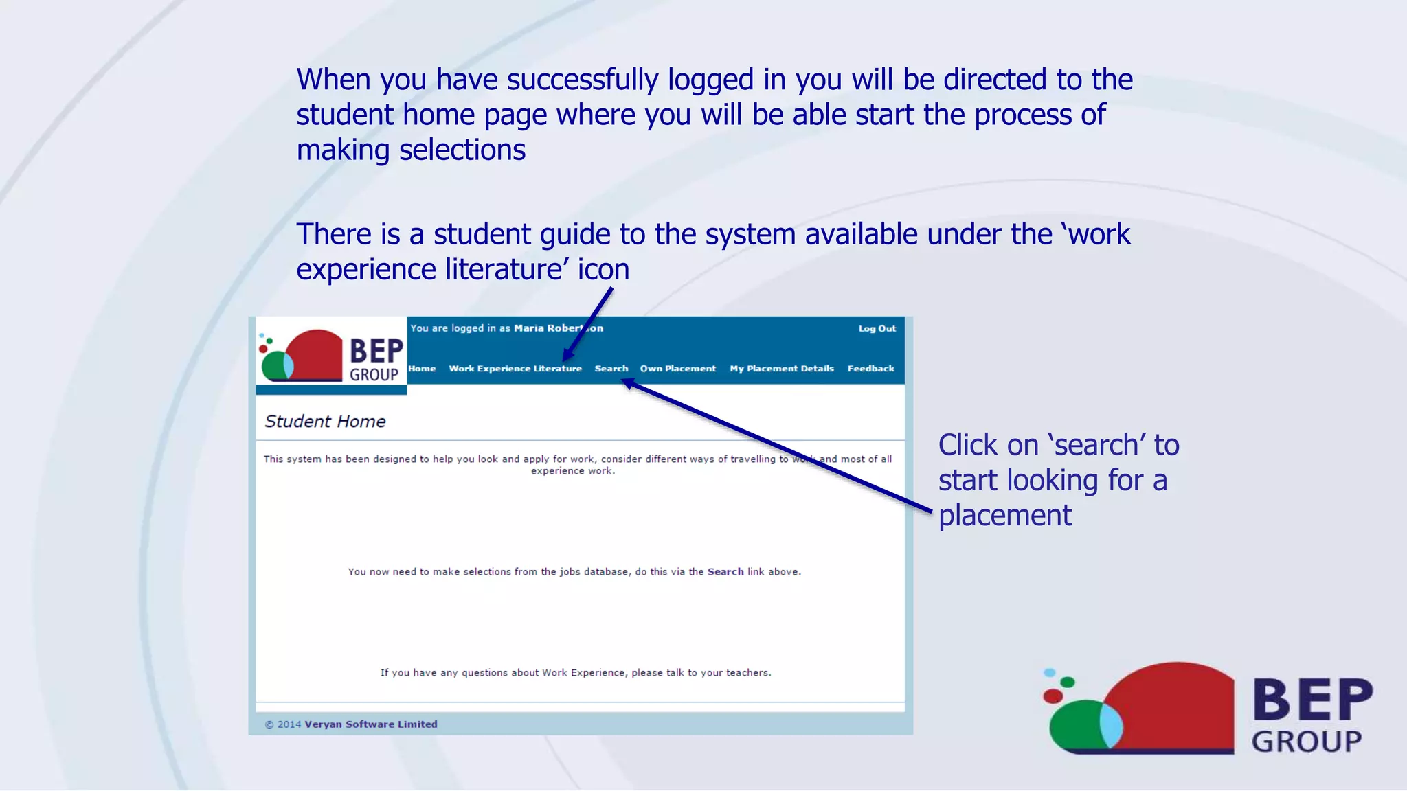 When you have successfully logged in you will be directed to the
student home page where you will be able start the process of
making selections
There is a student guide to the system available under the ‘work
experience literature’ icon
Click on ‘search’ to
start looking for a
placement
 