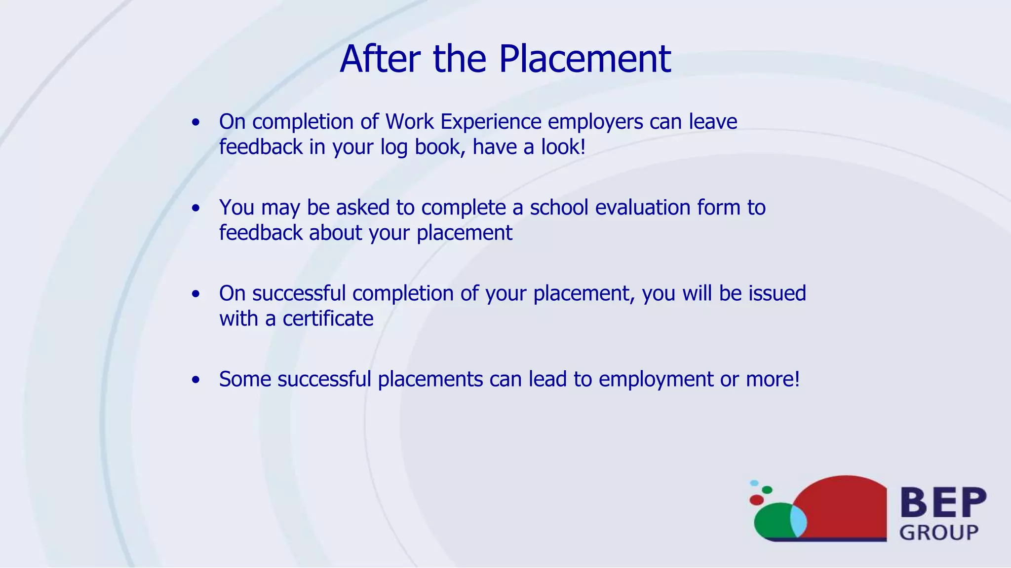 After the Placement
• On completion of Work Experience employers can leave
feedback in your log book, have a look!
• You may be asked to complete a school evaluation form to
feedback about your placement
• On successful completion of your placement, you will be issued
with a certificate
• Some successful placements can lead to employment or more!
 