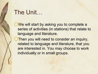 The Unit…
We will start by asking you to complete a
series of activities (in stations) that relate to
language and literature.
Then you will need to consider an inquiry,
related to language and literature, that you
are interested in. You may choose to work
individually or in small groups.
 