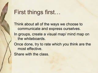 First things first…
Think about all of the ways we choose to
communicate and express ourselves.
In groups, create a visual map/ mind map on
the whiteboards.
Once done, try to rate which you think are the
most effective.
Share with the class.
 