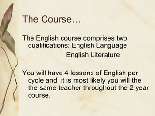 The Course…
The English course comprises two
qualifications: English Language
English Literature
You will have 4 lessons of English per
cycle and it is most likely you will the
the same teacher throughout the 2 year
course.
 