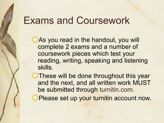 Exams and Coursework
As you read in the handout, you will
complete 2 exams and a number of
coursework pieces which test your
reading, writing, speaking and listening
skills.
These will be done throughout this year
and the next, and all written work MUST
be submitted through turnitin.com.
Please set up your turnitin account now.
 