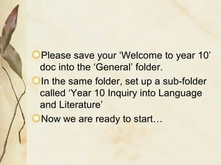 Please save your ‘Welcome to year 10’
doc into the ‘General’ folder.
In the same folder, set up a sub-folder
called ‘Year 10 Inquiry into Language
and Literature’
Now we are ready to start…
 