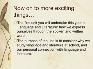 Now on to more exciting
things…
The first unit you will undertake this year is
‘Language and Literature: how we express
ourselves through the spoken and written
word’.
The purpose of the unit is to consider why we
study language and literature at school, and
our personal connection with language and
literature.
 