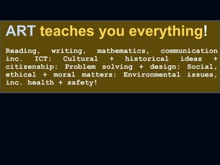 ART teaches you everything!
Reading, writing, mathematics, communication
inc. ICT: Cultural + historical ideas +
citizenship: Problem solving + design: Social,
ethical + moral matters: Environmental issues,
inc. health + safety!
 