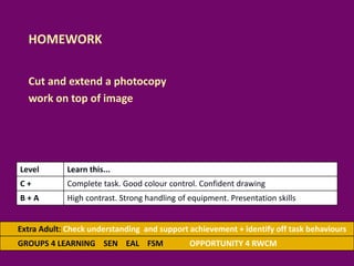 HOMEWORK
Cut and extend a photocopy
work on top of image
Extra Adult: Check understanding and support achievement + identify off task behaviours
GROUPS 4 LEARNING SEN EAL FSM OPPORTUNITY 4 RWCM
Level Learn this...
C + Complete task. Good colour control. Confident drawing
B + A High contrast. Strong handling of equipment. Presentation skills
 