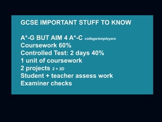 GCSE IMPORTANT STUFF TO KNOW
A*-G BUT AIM 4 A*-C college/employers
Coursework 60%
Controlled Test: 2 days 40%
1 unit of coursework
2 projects 2 + 3D
Student + teacher assess work
Examiner checks
 