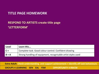 TITLE PAGE HOMEWORK
RESPOND TO ARTISTS create title page
‘LETTERFORM’
Extra Adult: Check understanding and support achievement + identify off task behaviours
GROUPS 4 LEARNING SEN EAL FSM OPPORTUNITY 4 RWCM
Level Learn this...
C + Complete task. Good colour control. Confident drawing
B + A Strong handling of equipment, recognisable artist styles used
 