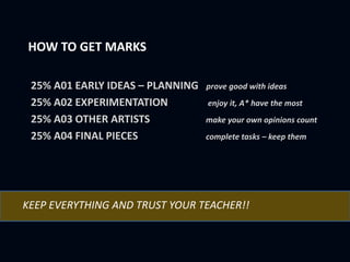 HOW TO GET MARKS
25% A01 EARLY IDEAS – PLANNING prove good with ideas
25% A02 EXPERIMENTATION enjoy it, A* have the most
25% A03 OTHER ARTISTS make your own opinions count
25% A04 FINAL PIECES complete tasks – keep them
KEEP EVERYTHING AND TRUST YOUR TEACHER!!
 