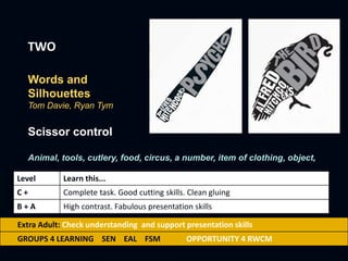TWO
Words and
Silhouettes
Tom Davie, Ryan Tym
Scissor control
Animal, tools, cutlery, food, circus, a number, item of clothing, object,
Level Learn this...
C + Complete task. Good cutting skills. Clean gluing
B + A High contrast. Fabulous presentation skills
Extra Adult: Check understanding and support presentation skills
GROUPS 4 LEARNING SEN EAL FSM OPPORTUNITY 4 RWCM
 