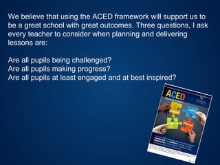 We believe that using the ACED framework will support us to
be a great school with great outcomes. Three questions, I ask
every teacher to consider when planning and delivering
lessons are:
Are all pupils being challenged?
Are all pupils making progress?
Are all pupils at least engaged and at best inspired?
 