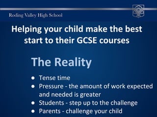 Helping your child make the best
start to their GCSE courses
The Reality
● Tense time
● Pressure - the amount of work expected
and needed is greater
● Students - step up to the challenge
● Parents - challenge your child
 