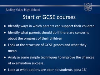 Start of GCSE courses
● Identify ways in which parents can support their children
● Identify what parents should do if there are concerns
about the progress of their children
● Look at the structure of GCSE grades and what they
mean
● Analyse some simple techniques to improve the chances
of examination success
● Look at what options are open to students ‘post 16’
 