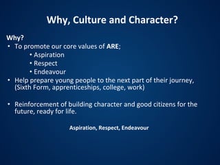 Why, Culture and Character?
Why?
• To promote our core values of ARE;
• Aspiration
• Respect
• Endeavour
• Help prepare young people to the next part of their journey,
(Sixth Form, apprenticeships, college, work)
• Reinforcement of building character and good citizens for the
future, ready for life.
Aspiration, Respect, Endeavour
 