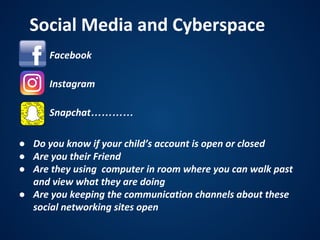 • Facebook
• Instagram
• Snapchat…………
Social Media and Cyberspace
● Do you know if your child’s account is open or closed
● Are you their Friend
● Are they using computer in room where you can walk past
and view what they are doing
● Are you keeping the communication channels about these
social networking sites open
 
