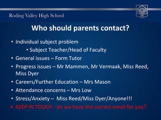 Who should parents contact?
• Individual subject problem
• Subject Teacher/Head of Faculty
• General issues – Form Tutor
• Progress issues – Mr Mammen, Mr Vermaak, Miss Reed,
Miss Dyer
• Careers/Further Education – Mrs Mason
• Attendance concerns – Mrs Low
• Stress/Anxiety – Miss Reed/Miss Dyer/Anyone!!!
• KEEP IN TOUCH - do we have the correct email for you?
 