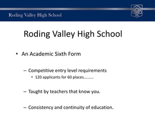 Roding Valley High School
• An Academic Sixth Form
– Competitive entry level requirements
• 120 applicants for 60 places……….
– Taught by teachers that know you.
– Consistency and continuity of education.
 
