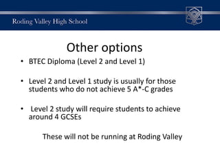 Other options
• BTEC Diploma (Level 2 and Level 1)
• Level 2 and Level 1 study is usually for those
students who do not achieve 5 A*-C grades
• Level 2 study will require students to achieve
around 4 GCSEs
These will not be running at Roding Valley
 