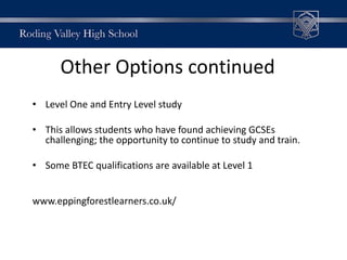 Other Options continued
• Level One and Entry Level study
• This allows students who have found achieving GCSEs
challenging; the opportunity to continue to study and train.
• Some BTEC qualifications are available at Level 1
www.eppingforestlearners.co.uk/
 