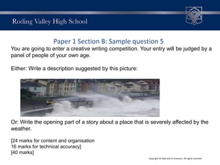 Paper 1 Section B: Sample question 5
You are going to enter a creative writing competition. Your entry will be judged by a
panel of people of your own age.
Either: Write a description suggested by this picture:
Or: Write the opening part of a story about a place that is severely affected by the
weather.
[24 marks for content and organisation
16 marks for technical accuracy]
[40 marks]
Copyright © AQA and its licensors. All rights reserved.
 