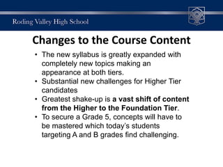 Changes to the Course Content
• The new syllabus is greatly expanded with
completely new topics making an
appearance at both tiers.
• Substantial new challenges for Higher Tier
candidates
• Greatest shake-up is a vast shift of content
from the Higher to the Foundation Tier.
• To secure a Grade 5, concepts will have to
be mastered which today’s students
targeting A and B grades find challenging.
 