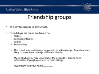 Friendship groups
• The key to success in any school.
• Friendships for teens are based on
– Status
– Common interests
– Values
– Personalities.
– This is an important change for parents to acknowledge. Parents are less
likely to know their teenage children’s friends.
– Much of what you may know about their friends is second hand
information through your teen or their siblings.
– Invite them into your home……………..
 
