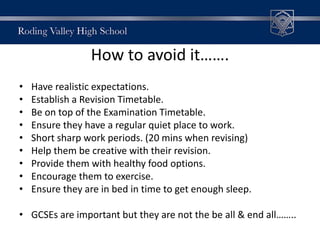 How to avoid it…….
• Have realistic expectations.
• Establish a Revision Timetable.
• Be on top of the Examination Timetable.
• Ensure they have a regular quiet place to work.
• Short sharp work periods. (20 mins when revising)
• Help them be creative with their revision.
• Provide them with healthy food options.
• Encourage them to exercise.
• Ensure they are in bed in time to get enough sleep.
• GCSEs are important but they are not the be all & end all……..
 