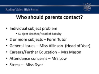 Who should parents contact?
• Individual subject problem
• Subject Teacher/Head of Faculty
• 2 or more subjects – Form Tutor
• General issues – Miss Allinson (Head of Year)
• Careers/Further Education – Mrs Mason
• Attendance concerns – Mrs Low
• Stress – Miss Dyer
 