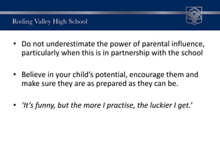 • Do not underestimate the power of parental influence,
particularly when this is in partnership with the school
• Believe in your child’s potential, encourage them and
make sure they are as prepared as they can be.
• ‘It’s funny, but the more I practise, the luckier I get.’
 