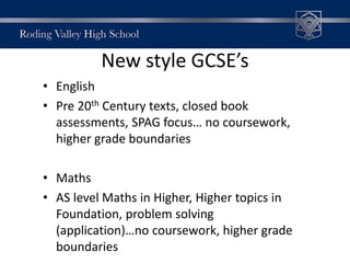 New style GCSE’s
• English
• Pre 20th Century texts, closed book
assessments, SPAG focus… no coursework,
higher grade boundaries
• Maths
• AS level Maths in Higher, Higher topics in
Foundation, problem solving
(application)…no coursework, higher grade
boundaries
 