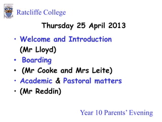 Year 10 Parents’ Evening
Ratcliffe College
Thursday 25 April 2013
• Welcome and Introduction
(Mr Lloyd)
• Boarding
• (Mr Cooke and Mrs Leite)
• Academic & Pastoral matters
• (Mr Reddin)
 