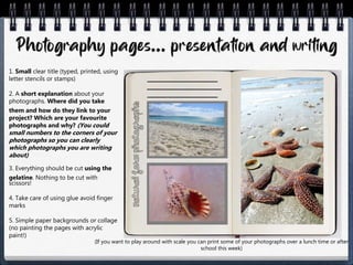 1. Small clear title (typed, printed, using
letter stencils or stamps)
2. A short explanation about your
photographs. Where did you take
them and how do they link to your
project? Which are your favourite
photographs and why? (You could
small numbers to the corners of your
photographs so you can clearly
which photographs you are writing
about)
3. Everything should be cut using the
gelatine. Nothing to be cut with
scissors!
4. Take care of using glue avoid finger
marks
5. Simple paper backgrounds or collage
(no painting the pages with acrylic
paint!)
(If you want to play around with scale you can print some of your photographs over a lunch time or after
school this week)
 