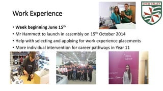 Work Experience 
• Week beginning June 15th 
• Mr Hammett to launch in assembly on 15th October 2014 
• Help with selecting and applying for work experience placements 
• More individual intervention for career pathways in Year 11 
 