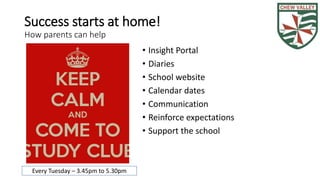 Success starts at home! 
How parents can help 
• Insight Portal 
• Diaries 
• School website 
• Calendar dates 
• Communication 
• Reinforce expectations 
• Support the school 
Every Tuesday – 3.45pm to 5.30pm 
 