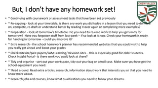 But, I don’t have any homework set! 
• * Continuing with coursework or assessment tasks that have been set previously 
• * Re-capping - look at your timetable, is there any work you did today in a lesson that you need to do more 
on, complete, re-draft or understand better by reading it over again or completing more examples? 
• * Preparation - look at tomorrow’s timetable. Do you need to re-read work to help you get ready for 
tomorrow? Have you forgotten stuff from last week – if so look at it now. Check your homework is ready 
for handing in tomorrow - could you improve it? 
• * Extra research - the school homework planner has recommended websites that you could visit to help 
you really get ahead and boost your grades 
• * Check Bitesize/past papers/SAM Learning/ Revision sites – this is especially good for older students. 
Check Insight Portal - is there work you could look at there? 
• * Tidy and organise - sort out your workspace, tidy out your bag or pencil case. Make sure you have got the 
school equipment you need. 
• * ‘Read around. Read extra articles, research, information about work that interests you or that you need to 
know more about. 
• * Research jobs and courses, know what qualifications you need to follow your dreams. 
 