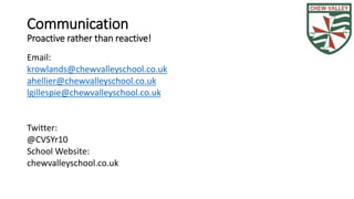 Communication 
Proactive rather than reactive! 
Email: 
krowlands@chewvalleyschool.co.uk 
ahellier@chewvalleyschool.co.uk 
lgillespie@chewvalleyschool.co.uk 
Twitter: 
@CVSYr10 
School Website: 
chewvalleyschool.co.uk 
 