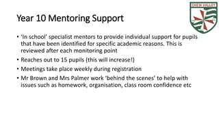 Year 10 Mentoring Support 
• ‘In school’ specialist mentors to provide individual support for pupils 
that have been identified for specific academic reasons. This is 
reviewed after each monitoring point 
• Reaches out to 15 pupils (this will increase!) 
• Meetings take place weekly during registration 
• Mr Brown and Mrs Palmer work ‘behind the scenes’ to help with 
issues such as homework, organisation, class room confidence etc 
 